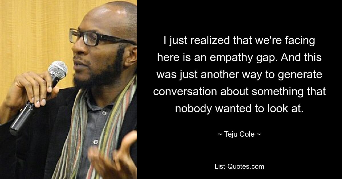 I just realized that we're facing here is an empathy gap. And this was just another way to generate conversation about something that nobody wanted to look at. — © Teju Cole