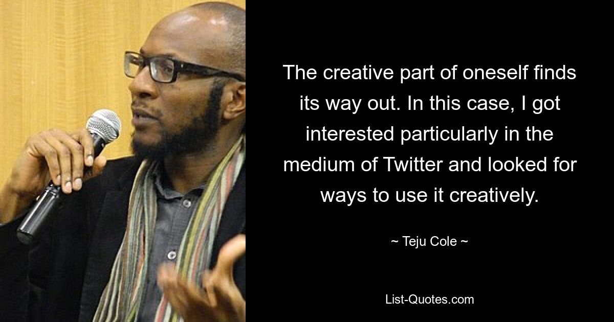 The creative part of oneself finds its way out. In this case, I got interested particularly in the medium of Twitter and looked for ways to use it creatively. — © Teju Cole