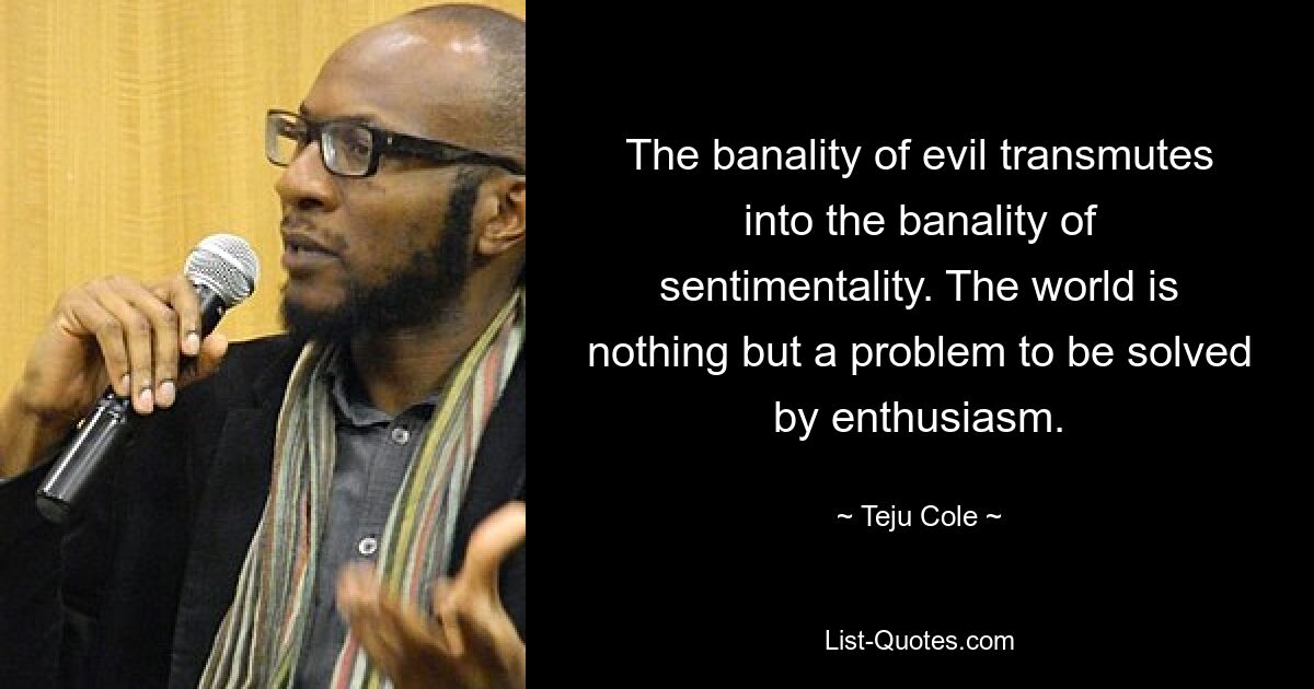 The banality of evil transmutes into the banality of sentimentality. The world is nothing but a problem to be solved by enthusiasm. — © Teju Cole