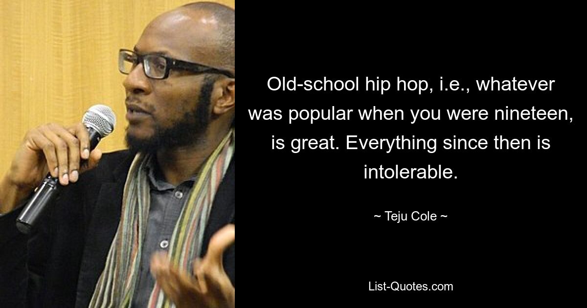 Old-school hip hop, i.e., whatever was popular when you were nineteen, is great. Everything since then is intolerable. — © Teju Cole