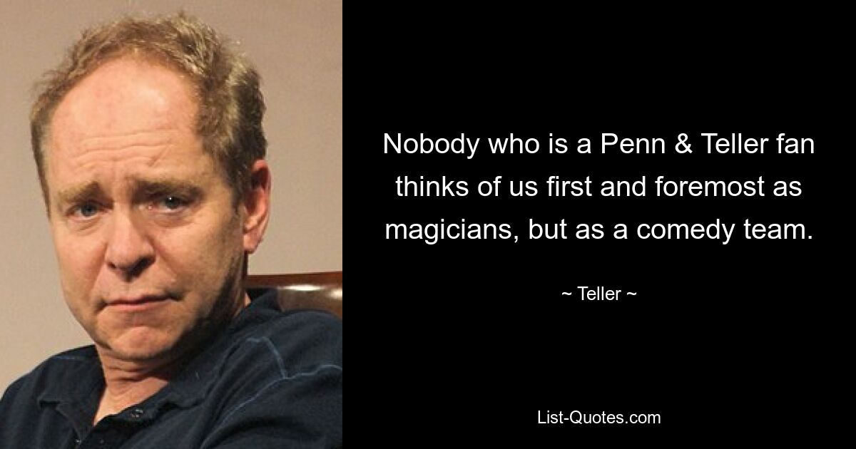 Nobody who is a Penn & Teller fan thinks of us first and foremost as magicians, but as a comedy team. — © Teller