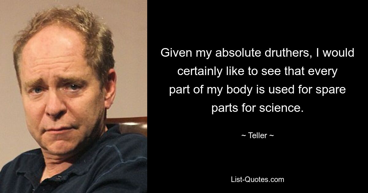 Given my absolute druthers, I would certainly like to see that every part of my body is used for spare parts for science. — © Teller