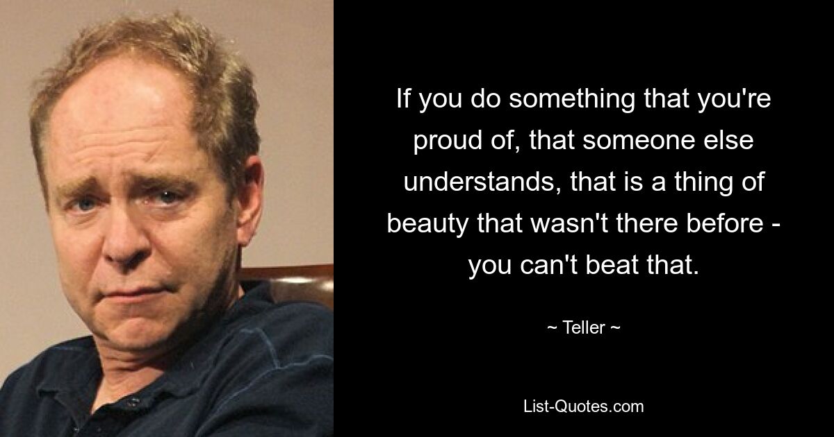 If you do something that you're proud of, that someone else understands, that is a thing of beauty that wasn't there before - you can't beat that. — © Teller