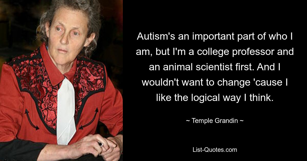 Autism's an important part of who I am, but I'm a college professor and an animal scientist first. And I wouldn't want to change 'cause I like the logical way I think. — © Temple Grandin