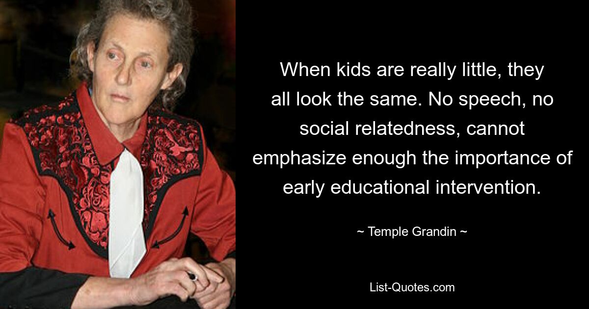 When kids are really little, they all look the same. No speech, no social relatedness, cannot emphasize enough the importance of early educational intervention. — © Temple Grandin