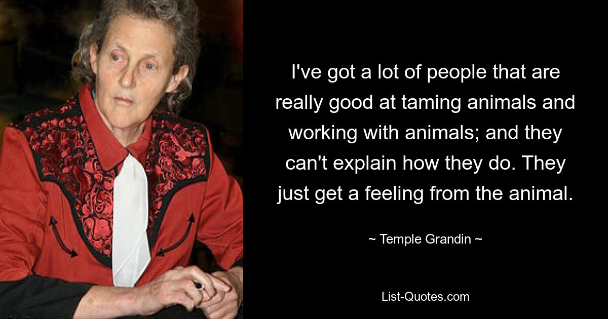 I've got a lot of people that are really good at taming animals and working with animals; and they can't explain how they do. They just get a feeling from the animal. — © Temple Grandin