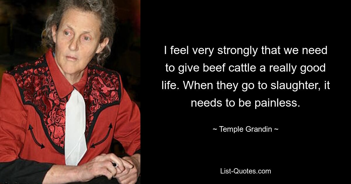 I feel very strongly that we need to give beef cattle a really good life. When they go to slaughter, it needs to be painless. — © Temple Grandin