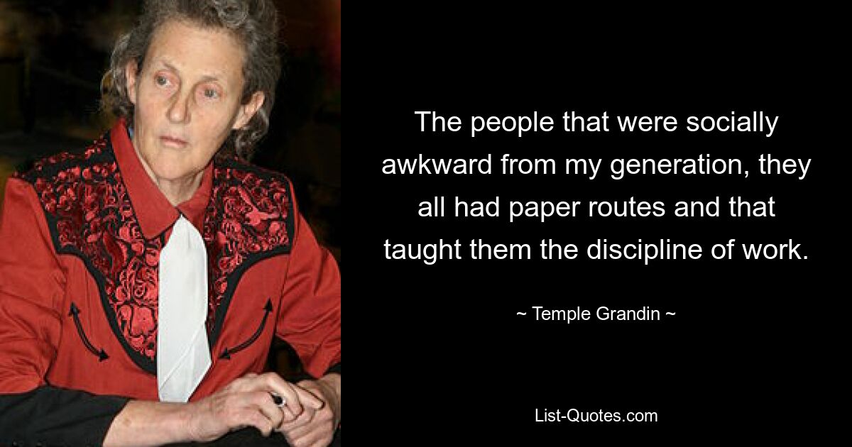 The people that were socially awkward from my generation, they all had paper routes and that taught them the discipline of work. — © Temple Grandin