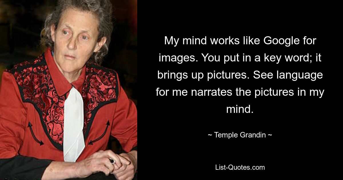 My mind works like Google for images. You put in a key word; it brings up pictures. See language for me narrates the pictures in my mind. — © Temple Grandin