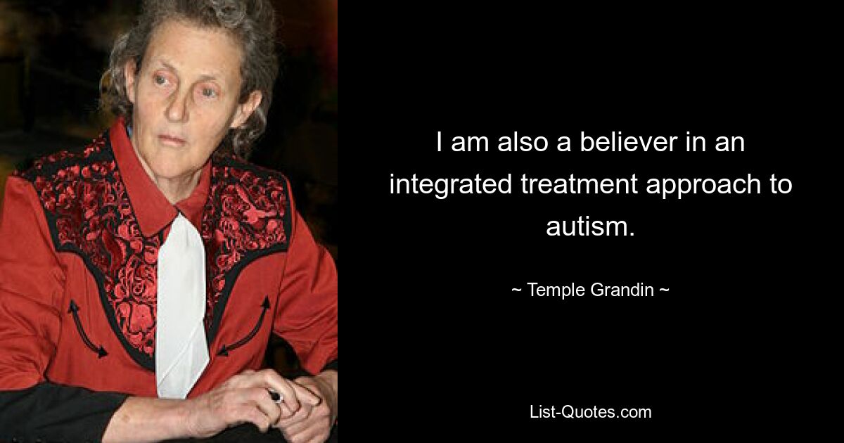 I am also a believer in an integrated treatment approach to autism. — © Temple Grandin