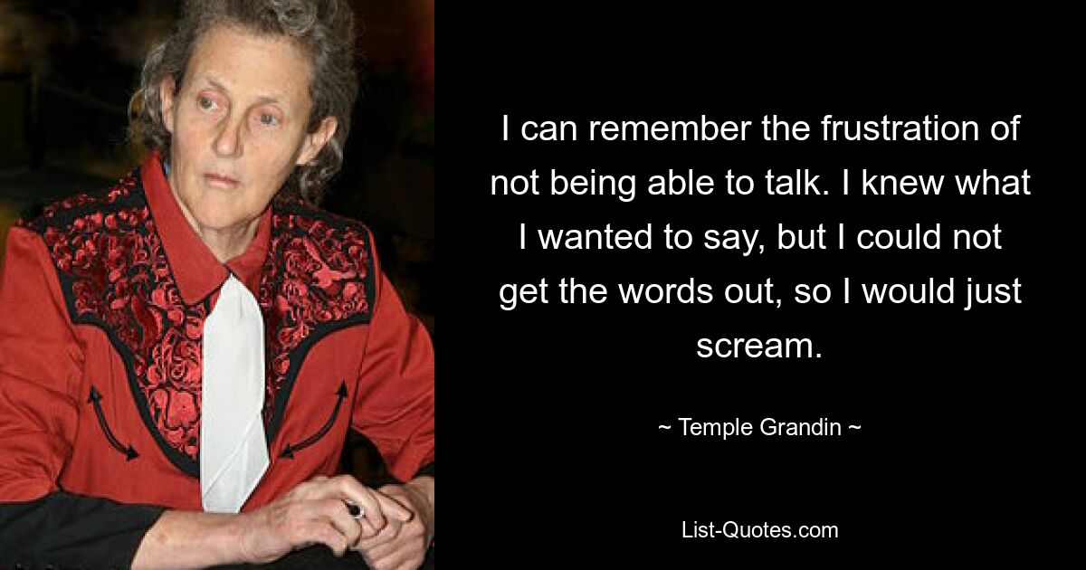 I can remember the frustration of not being able to talk. I knew what I wanted to say, but I could not get the words out, so I would just scream. — © Temple Grandin