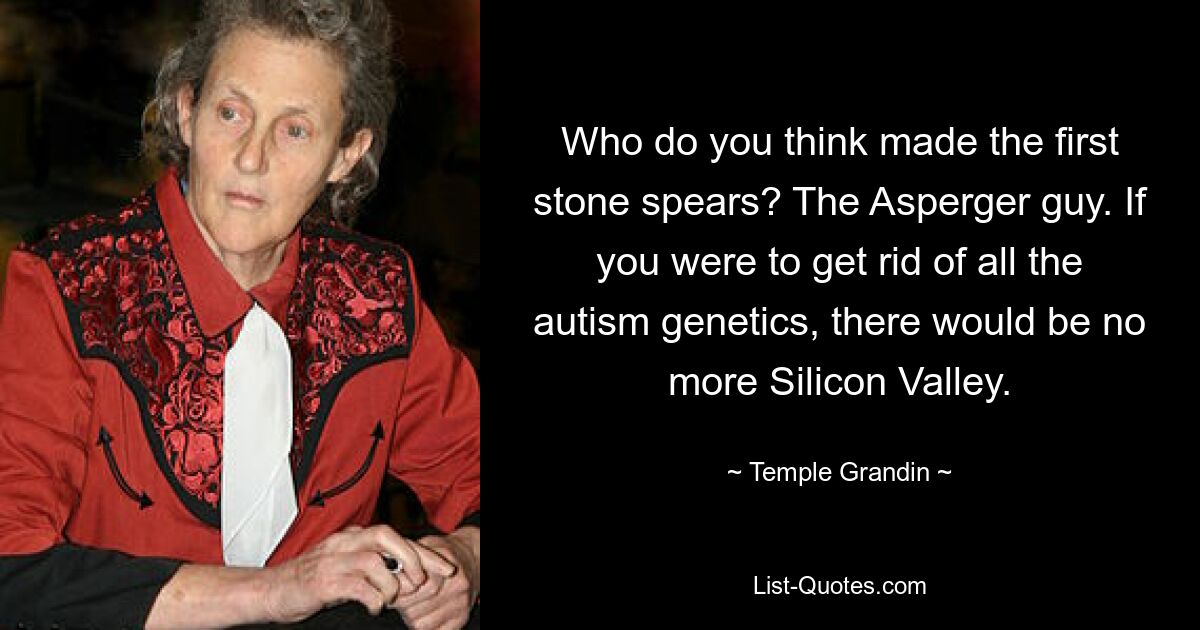 Who do you think made the first stone spears? The Asperger guy. If you were to get rid of all the autism genetics, there would be no more Silicon Valley. — © Temple Grandin