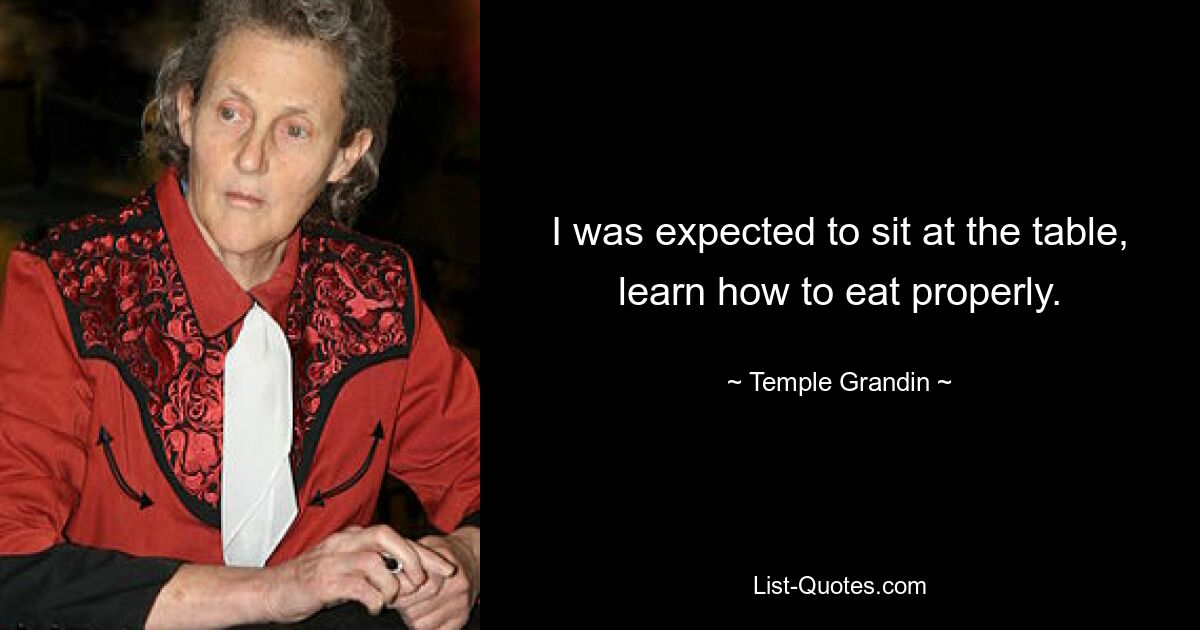 I was expected to sit at the table, learn how to eat properly. — © Temple Grandin