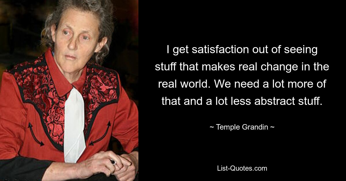 I get satisfaction out of seeing stuff that makes real change in the real world. We need a lot more of that and a lot less abstract stuff. — © Temple Grandin