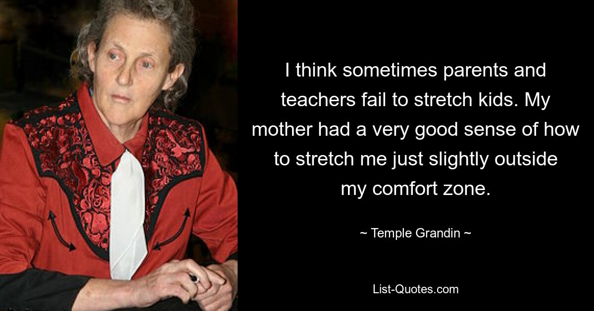 I think sometimes parents and teachers fail to stretch kids. My mother had a very good sense of how to stretch me just slightly outside my comfort zone. — © Temple Grandin