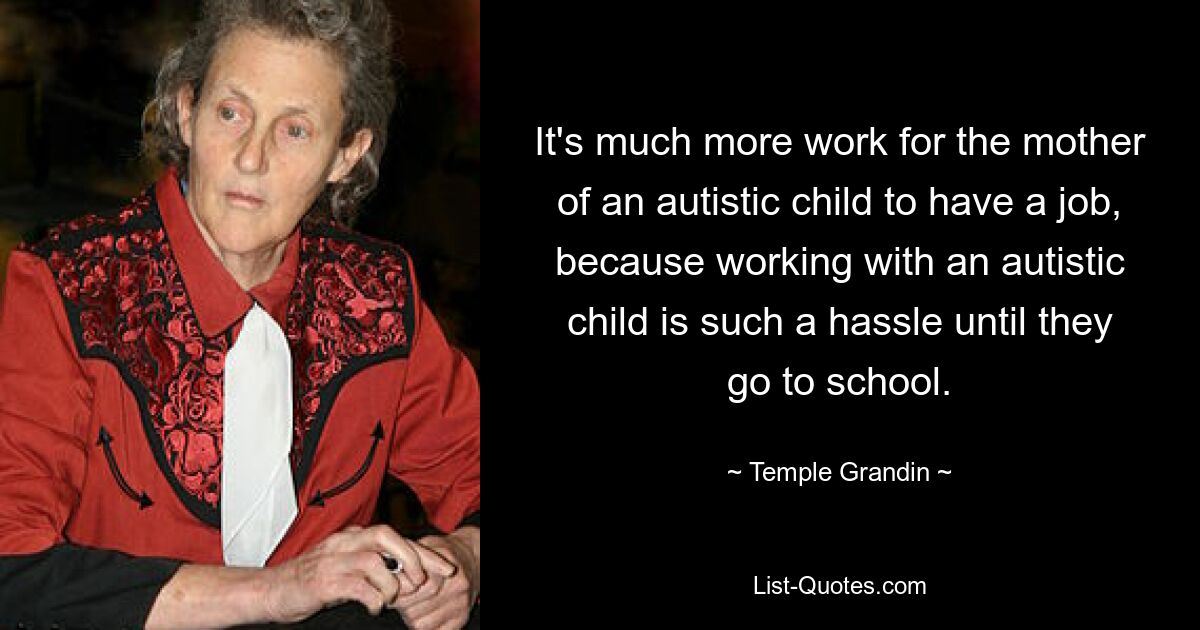 It's much more work for the mother of an autistic child to have a job, because working with an autistic child is such a hassle until they go to school. — © Temple Grandin