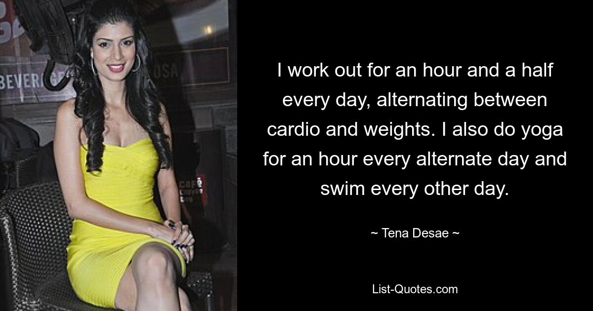 I work out for an hour and a half every day, alternating between cardio and weights. I also do yoga for an hour every alternate day and swim every other day. — © Tena Desae