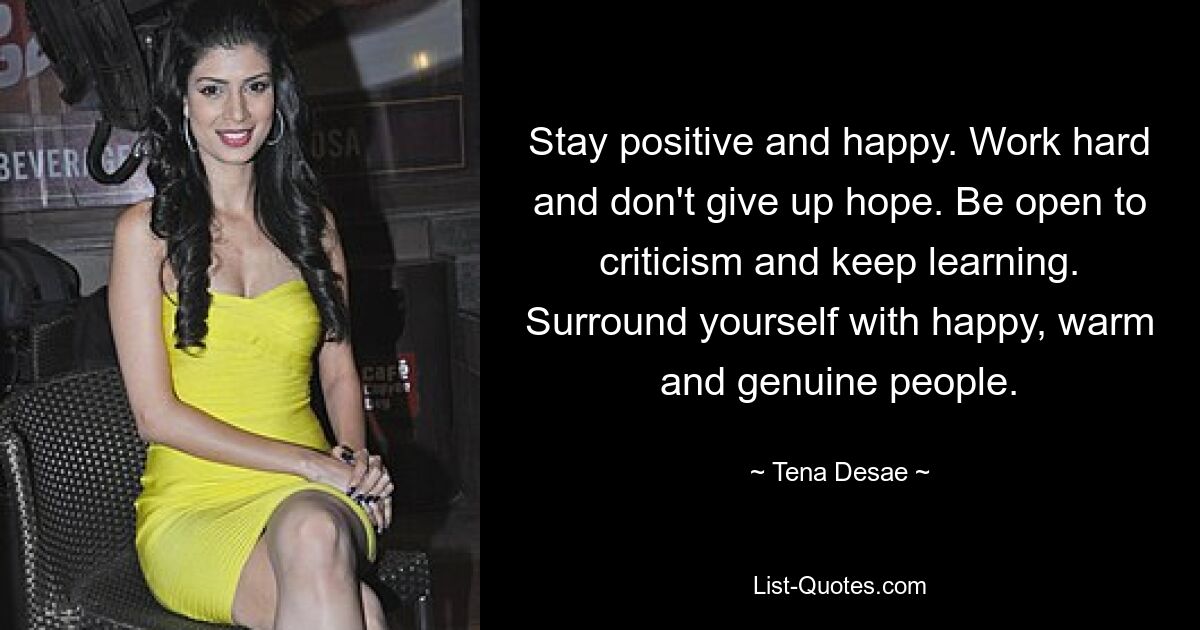 Stay positive and happy. Work hard and don't give up hope. Be open to criticism and keep learning. Surround yourself with happy, warm and genuine people. — © Tena Desae