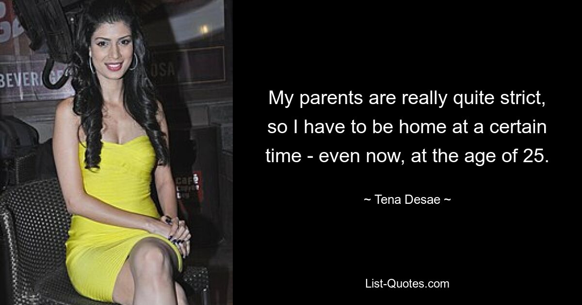 My parents are really quite strict, so I have to be home at a certain time - even now, at the age of 25. — © Tena Desae