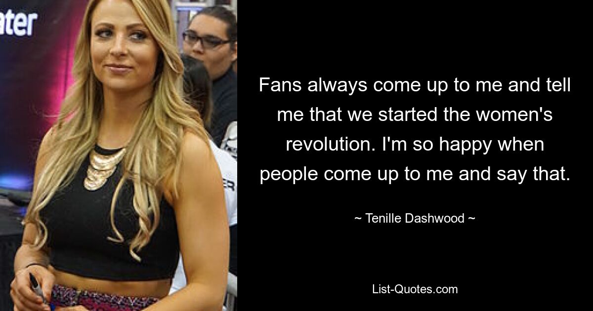 Fans always come up to me and tell me that we started the women's revolution. I'm so happy when people come up to me and say that. — © Tenille Dashwood