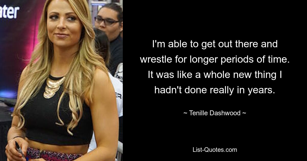 I'm able to get out there and wrestle for longer periods of time. It was like a whole new thing I hadn't done really in years. — © Tenille Dashwood