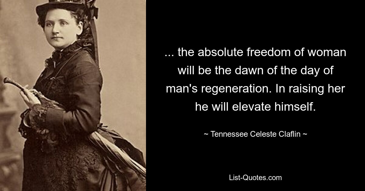 ... the absolute freedom of woman will be the dawn of the day of man's regeneration. In raising her he will elevate himself. — © Tennessee Celeste Claflin