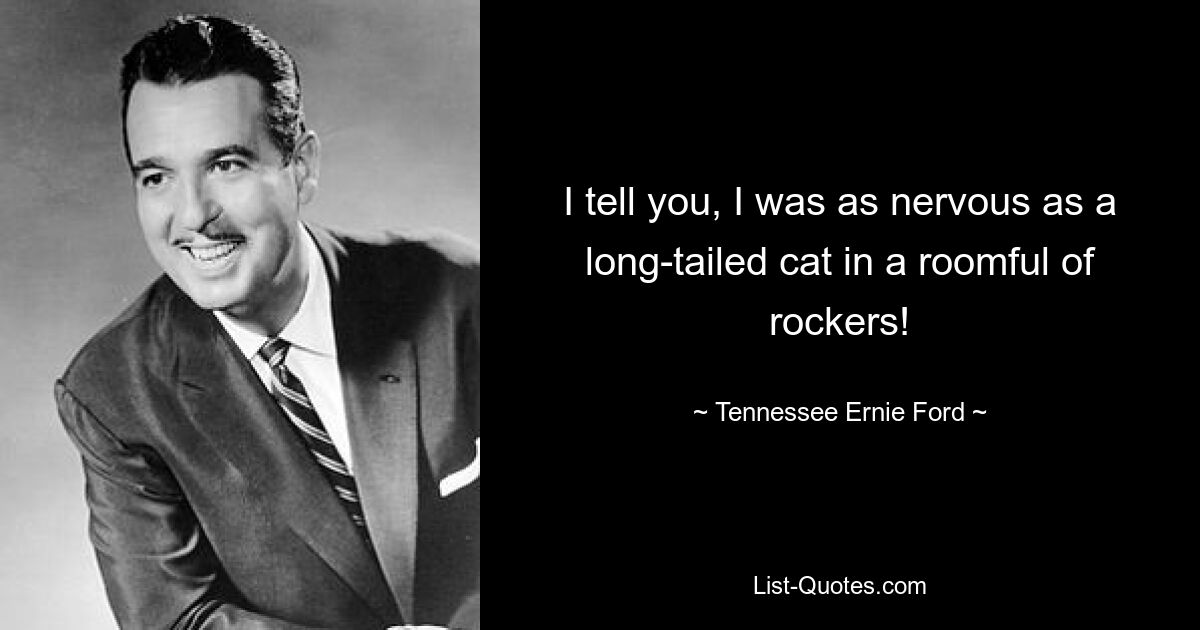 I tell you, I was as nervous as a long-tailed cat in a roomful of rockers! — © Tennessee Ernie Ford