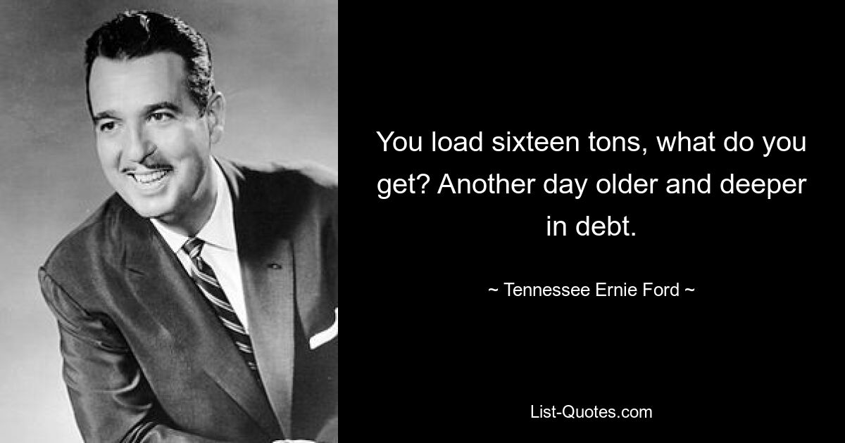 You load sixteen tons, what do you get? Another day older and deeper in debt. — © Tennessee Ernie Ford