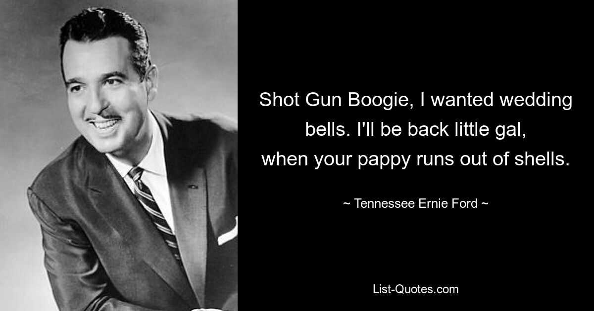 Shot Gun Boogie, I wanted wedding bells. I'll be back little gal, when your pappy runs out of shells. — © Tennessee Ernie Ford