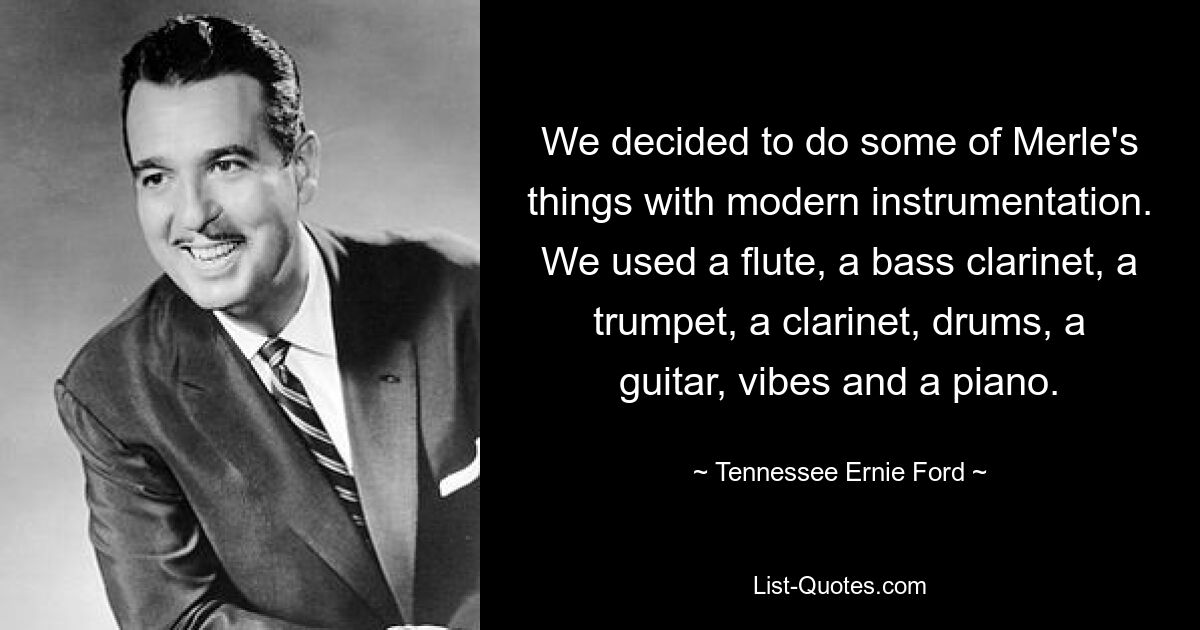 We decided to do some of Merle's things with modern instrumentation. We used a flute, a bass clarinet, a trumpet, a clarinet, drums, a guitar, vibes and a piano. — © Tennessee Ernie Ford