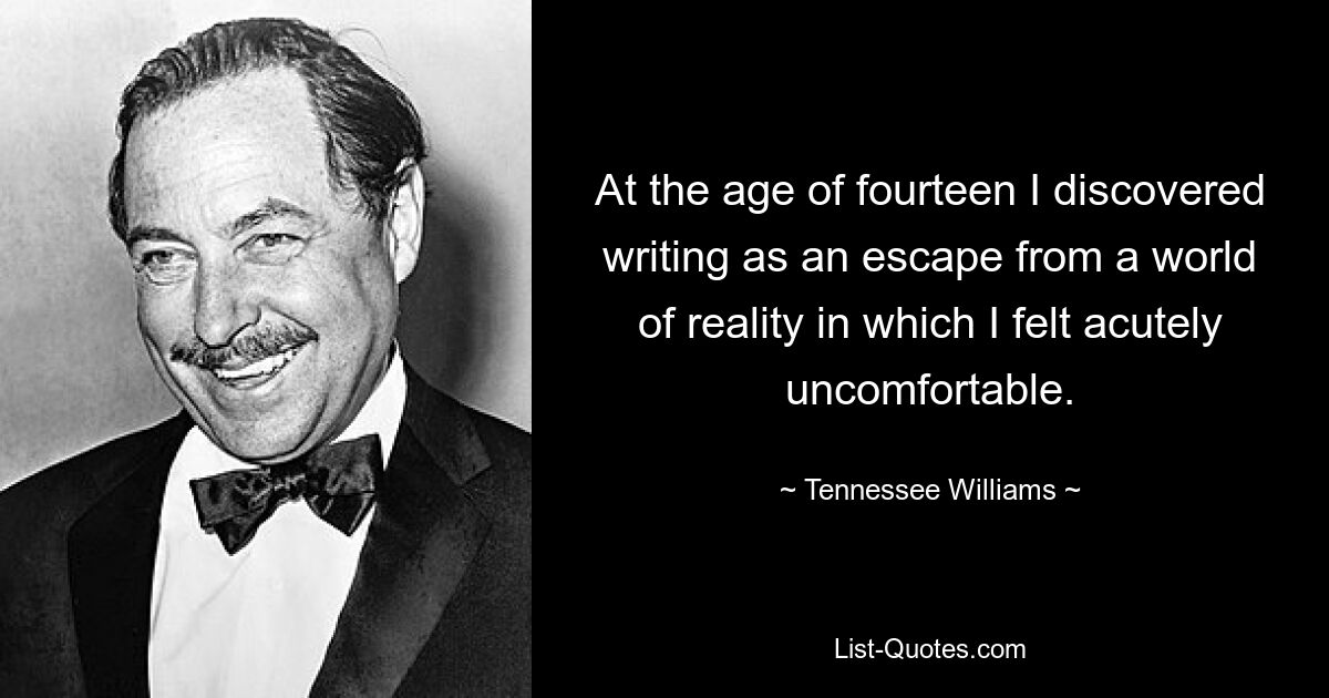 At the age of fourteen I discovered writing as an escape from a world of reality in which I felt acutely uncomfortable. — © Tennessee Williams