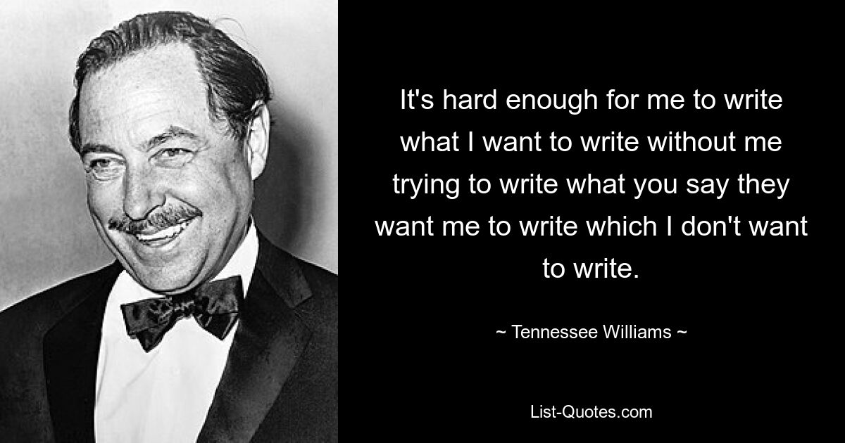 It's hard enough for me to write what I want to write without me trying to write what you say they want me to write which I don't want to write. — © Tennessee Williams