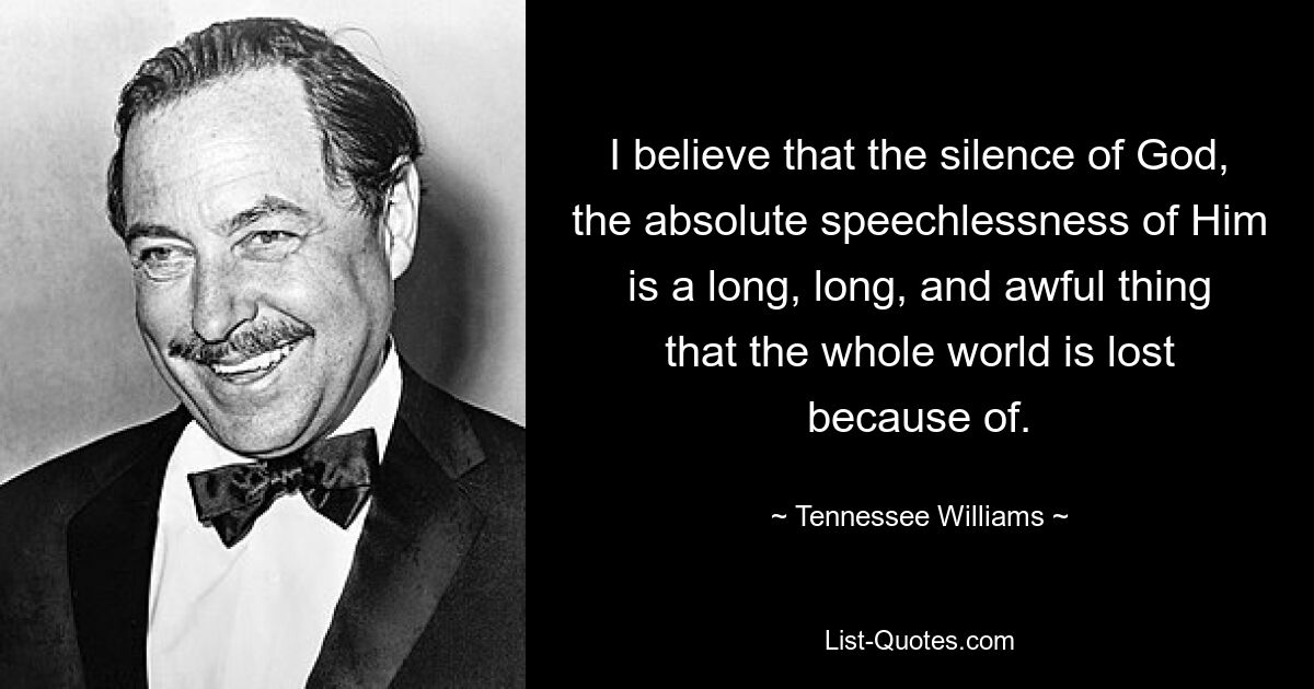 I believe that the silence of God, the absolute speechlessness of Him is a long, long, and awful thing that the whole world is lost because of. — © Tennessee Williams