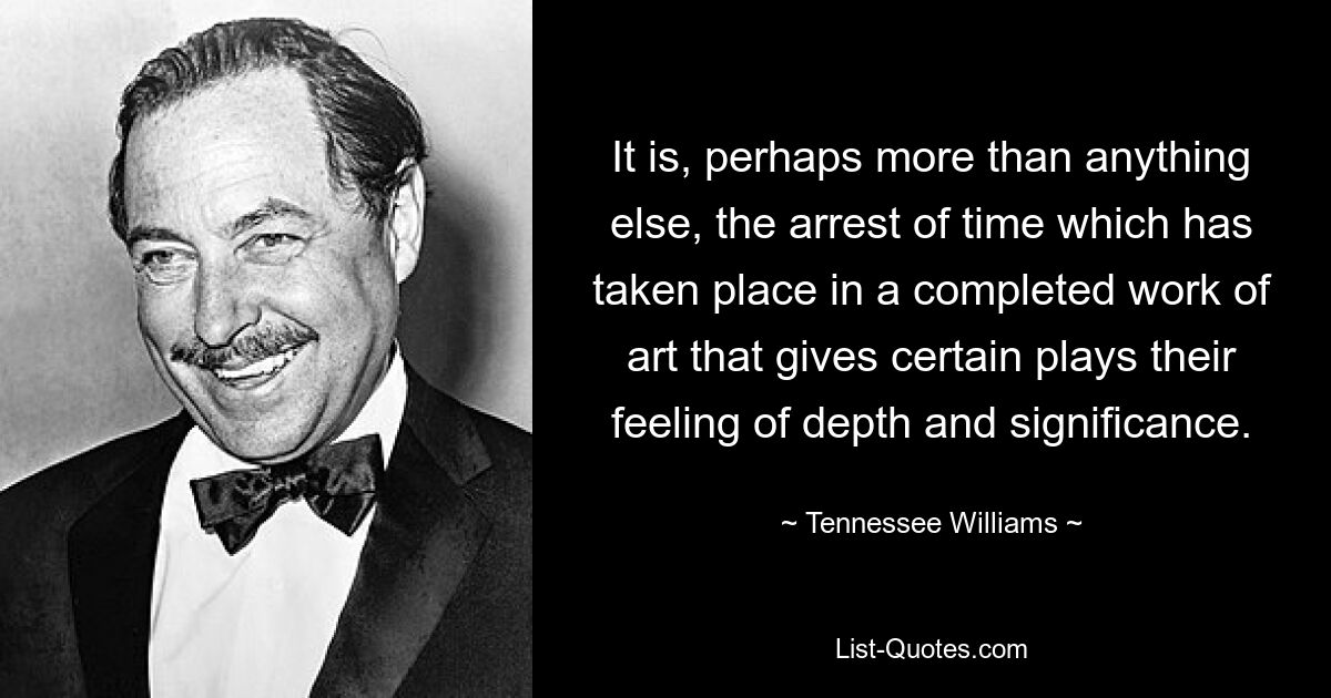 It is, perhaps more than anything else, the arrest of time which has taken place in a completed work of art that gives certain plays their feeling of depth and significance. — © Tennessee Williams