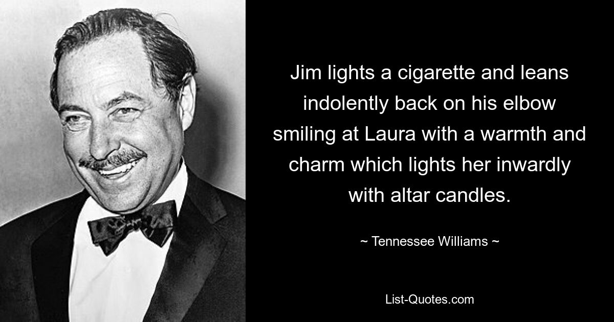 Jim lights a cigarette and leans indolently back on his elbow smiling at Laura with a warmth and charm which lights her inwardly with altar candles. — © Tennessee Williams