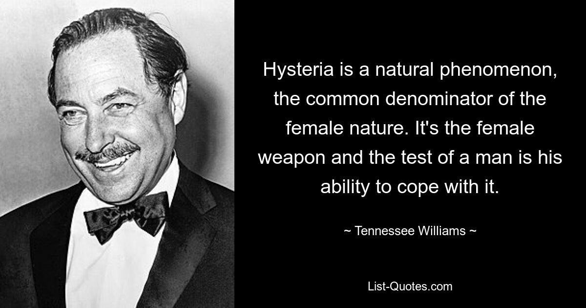 Hysteria is a natural phenomenon, the common denominator of the female nature. It's the female weapon and the test of a man is his ability to cope with it. — © Tennessee Williams