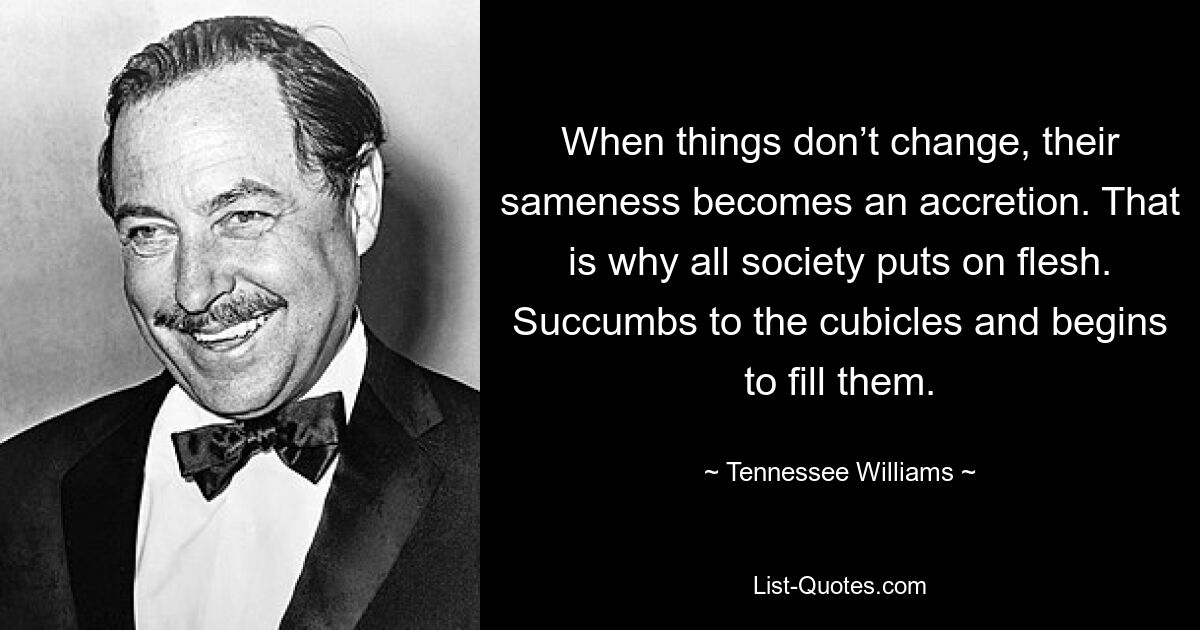 When things don’t change, their sameness becomes an accretion. That is why all society puts on flesh. Succumbs to the cubicles and begins to fill them. — © Tennessee Williams