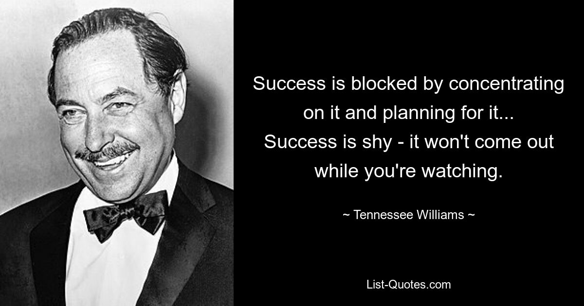 Success is blocked by concentrating on it and planning for it... Success is shy - it won't come out while you're watching. — © Tennessee Williams