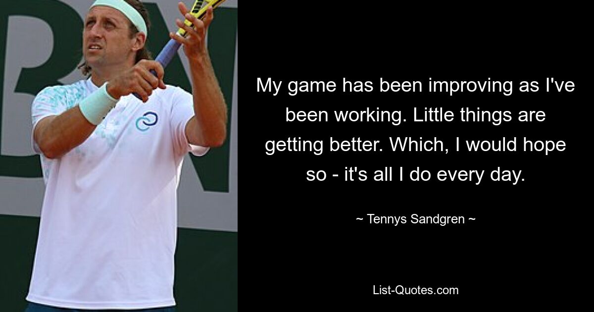 My game has been improving as I've been working. Little things are getting better. Which, I would hope so - it's all I do every day. — © Tennys Sandgren