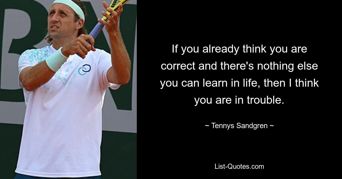 If you already think you are correct and there's nothing else you can learn in life, then I think you are in trouble. — © Tennys Sandgren