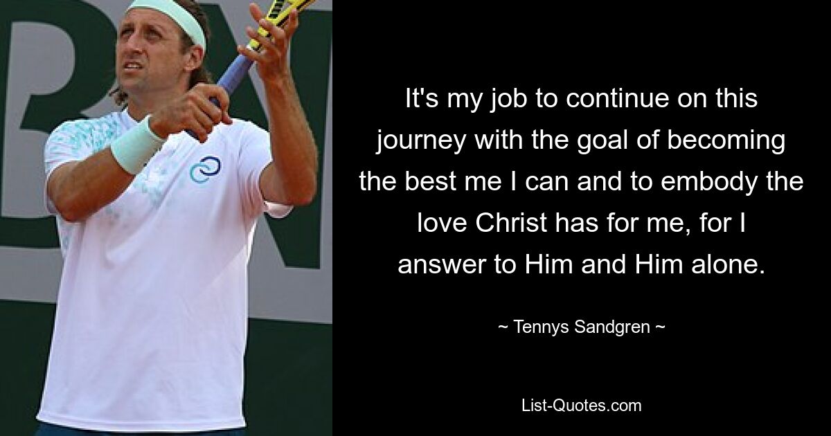 It's my job to continue on this journey with the goal of becoming the best me I can and to embody the love Christ has for me, for I answer to Him and Him alone. — © Tennys Sandgren