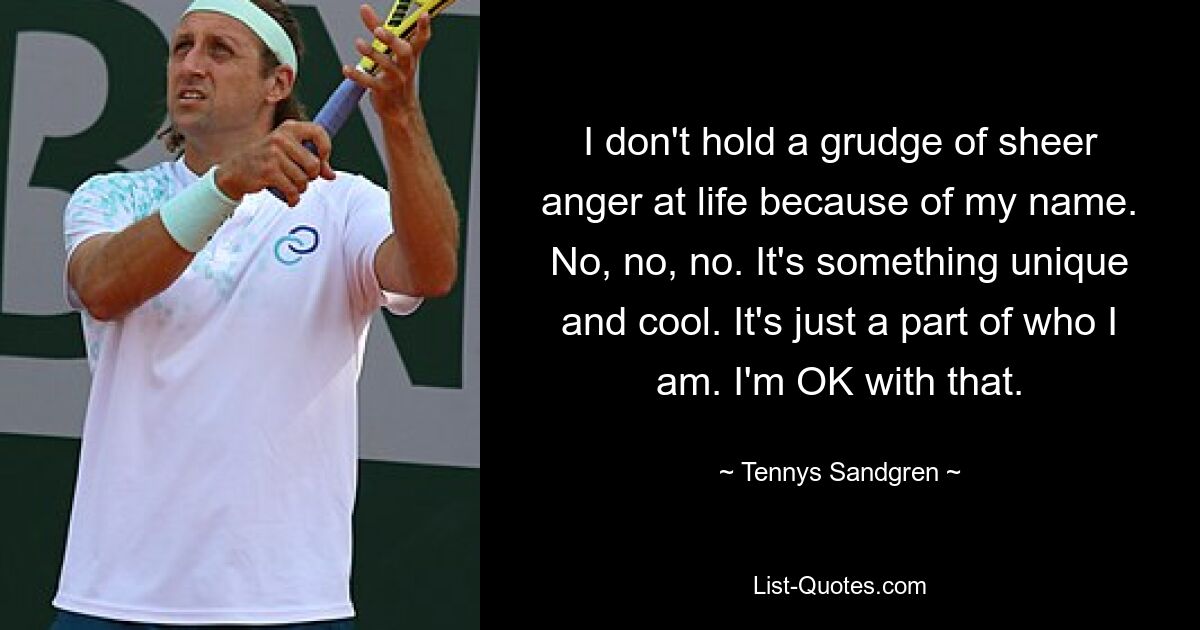 I don't hold a grudge of sheer anger at life because of my name. No, no, no. It's something unique and cool. It's just a part of who I am. I'm OK with that. — © Tennys Sandgren