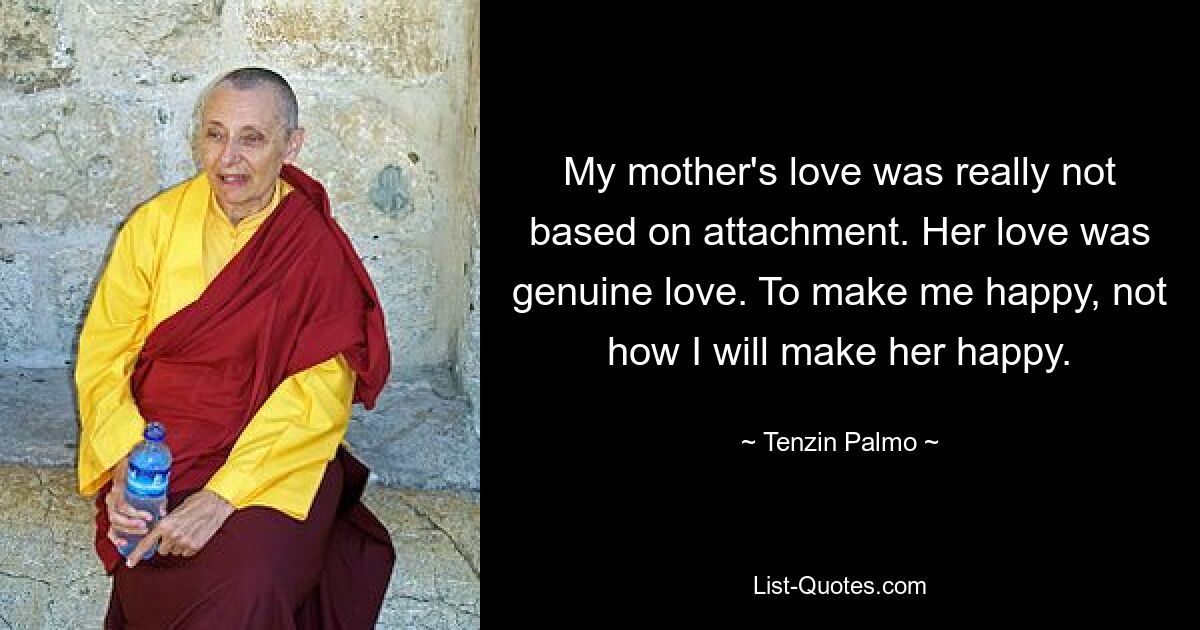 My mother's love was really not based on attachment. Her love was genuine love. To make me happy, not how I will make her happy. — © Tenzin Palmo