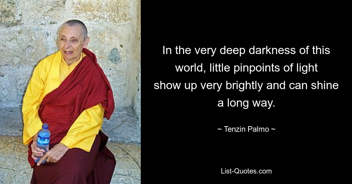 In the very deep darkness of this world, little pinpoints of light show up very brightly and can shine a long way. — © Tenzin Palmo