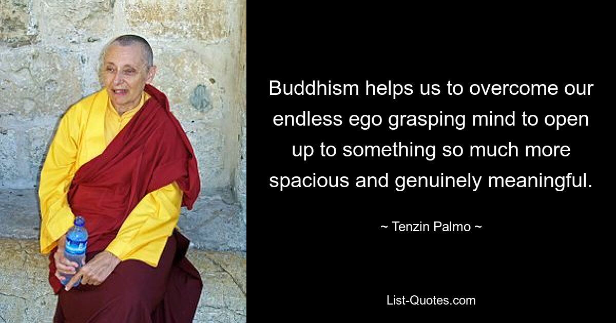 Buddhism helps us to overcome our endless ego grasping mind to open up to something so much more spacious and genuinely meaningful. — © Tenzin Palmo