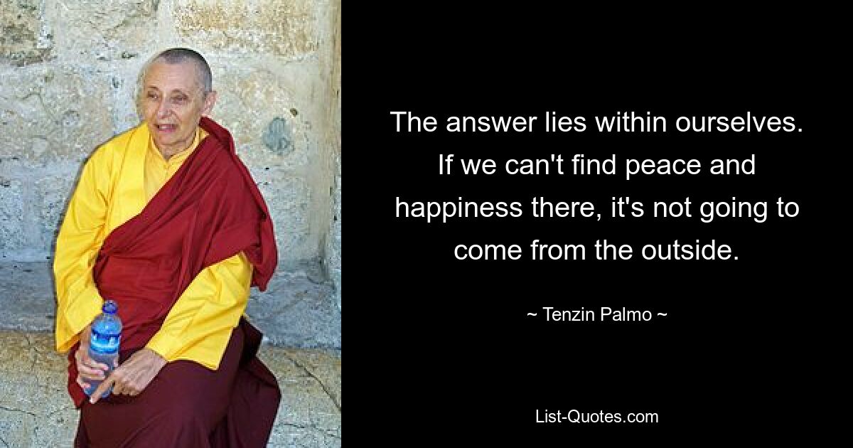 The answer lies within ourselves. If we can't find peace and happiness there, it's not going to come from the outside. — © Tenzin Palmo