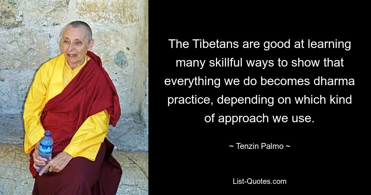 The Tibetans are good at learning many skillful ways to show that everything we do becomes dharma practice, depending on which kind of approach we use. — © Tenzin Palmo