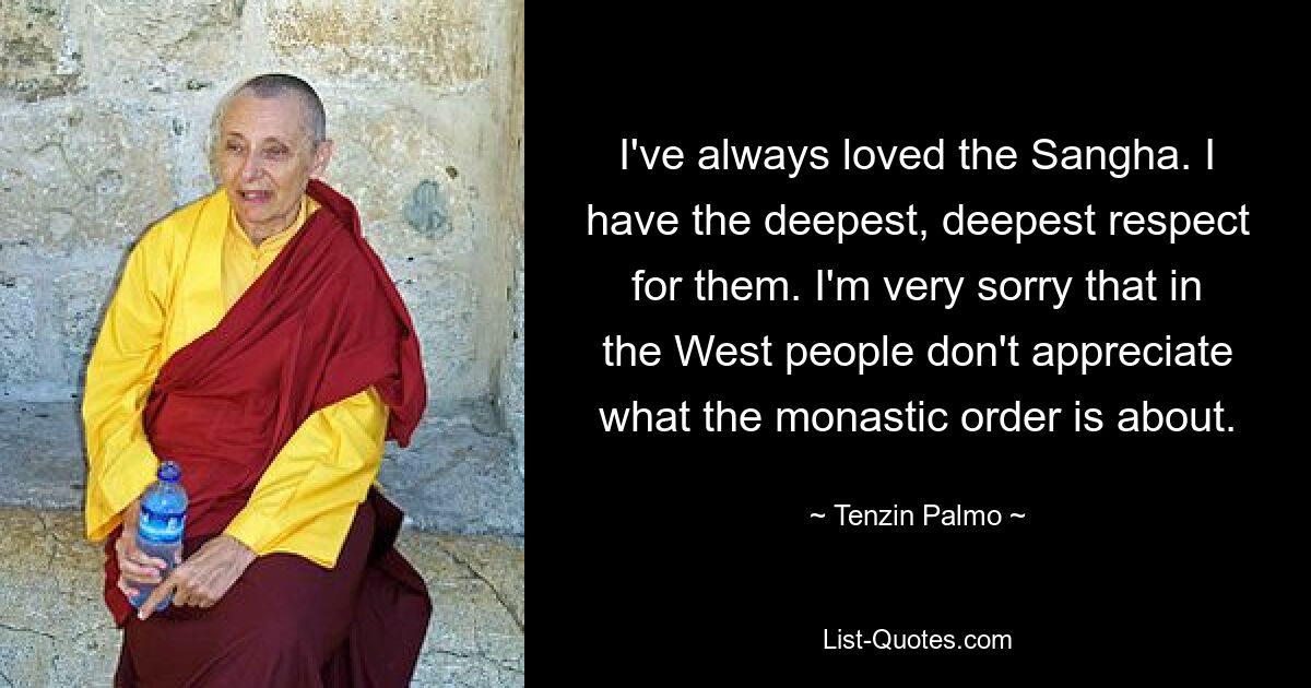 I've always loved the Sangha. I have the deepest, deepest respect for them. I'm very sorry that in the West people don't appreciate what the monastic order is about. — © Tenzin Palmo