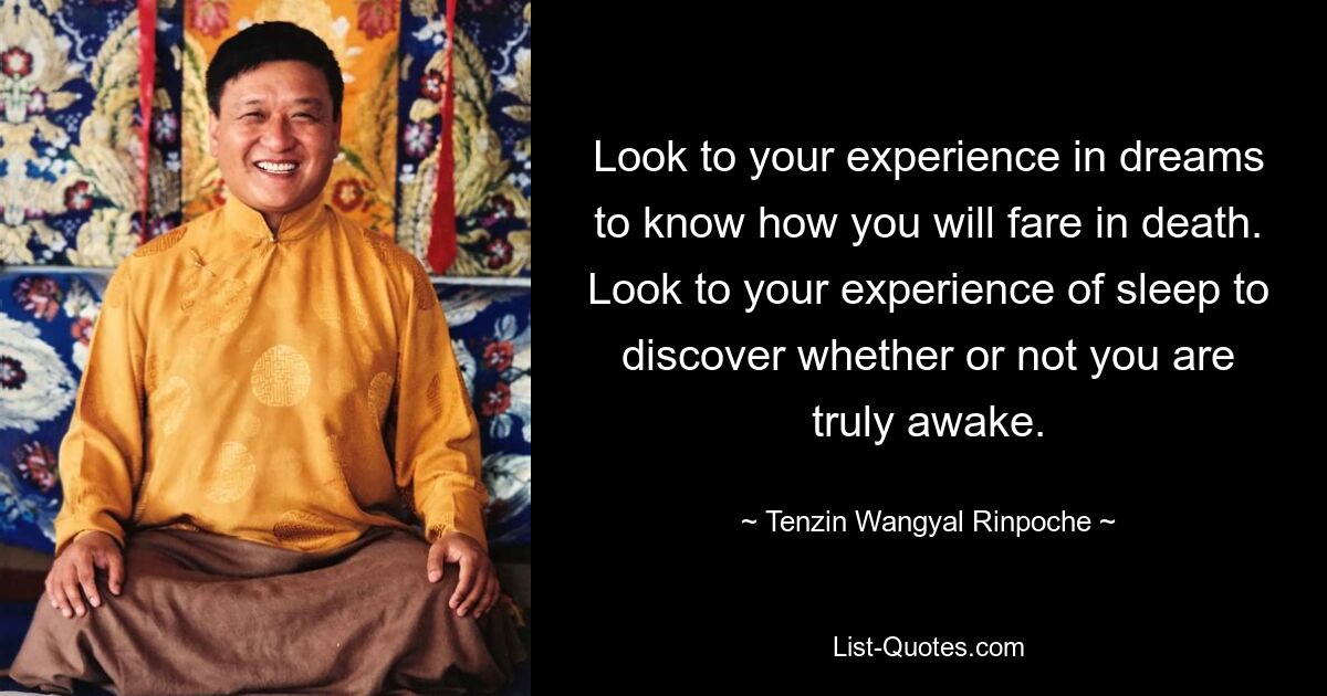 Look to your experience in dreams to know how you will fare in death. Look to your experience of sleep to discover whether or not you are truly awake. — © Tenzin Wangyal Rinpoche