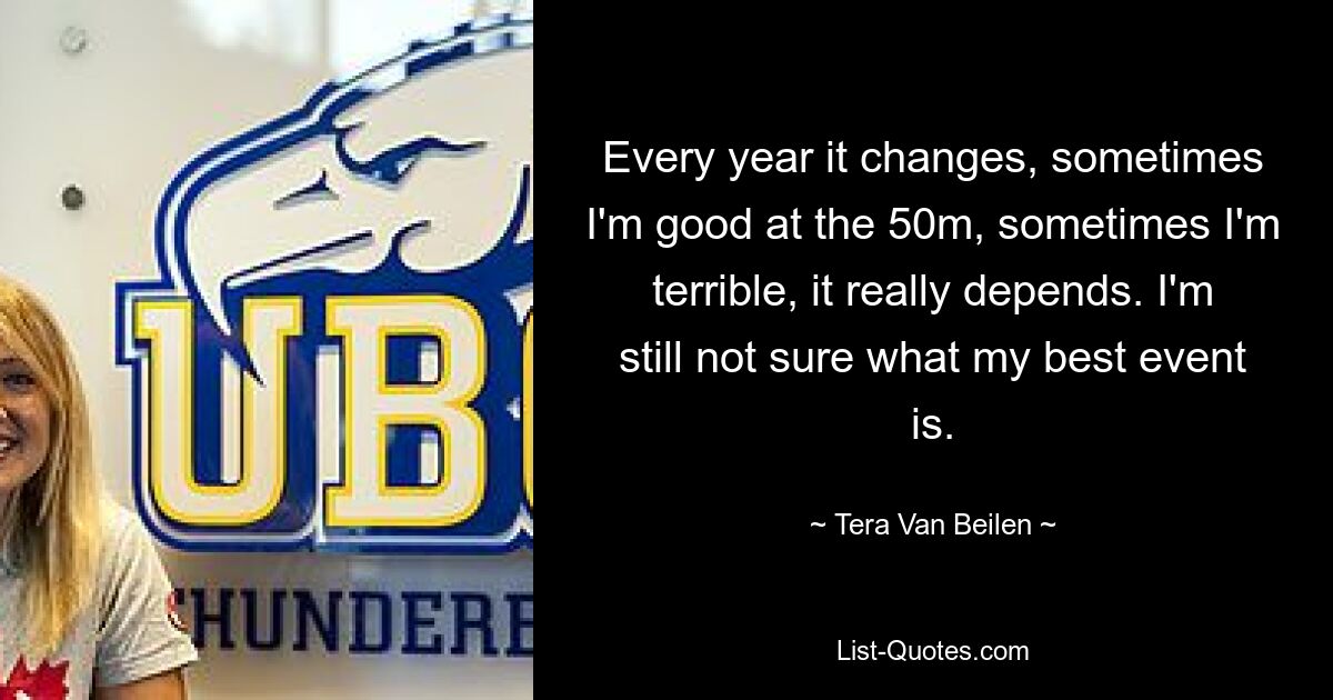 Every year it changes, sometimes I'm good at the 50m, sometimes I'm terrible, it really depends. I'm still not sure what my best event is. — © Tera Van Beilen